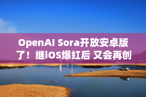 OpenAI Sora开放安卓版了！继iOS爆红后 又会再创下多少下载数？
