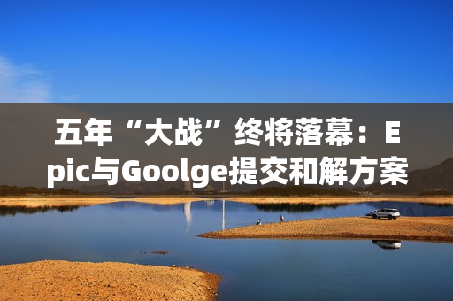 五年“大战”终将落幕：Epic与Goolge提交和解方案