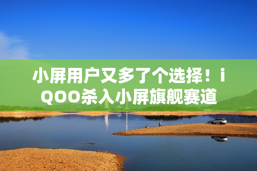 小屏用户又多了个选择！iQOO杀入小屏旗舰赛道