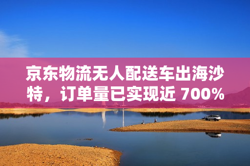 京东物流无人配送车出海沙特，订单量已实现近 700% 的增长