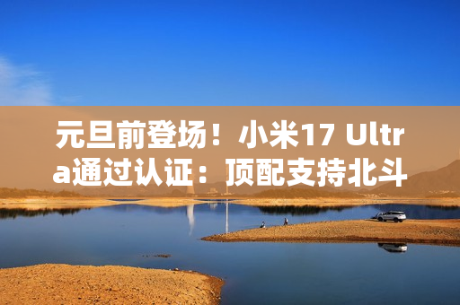 元旦前登场！小米17 Ultra通过认证：顶配支持北斗+天通双卫星