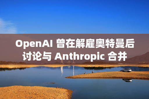 OpenAI 曾在解雇奥特曼后讨论与 Anthropic 合并