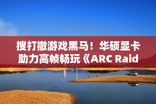 搜打撤游戏黑马！华硕显卡助力高帧畅玩《ARC Raiders》