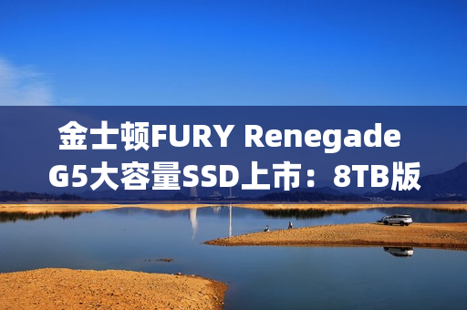 金士顿FURY Renegade G5大容量SSD上市：8TB版本首发6399元