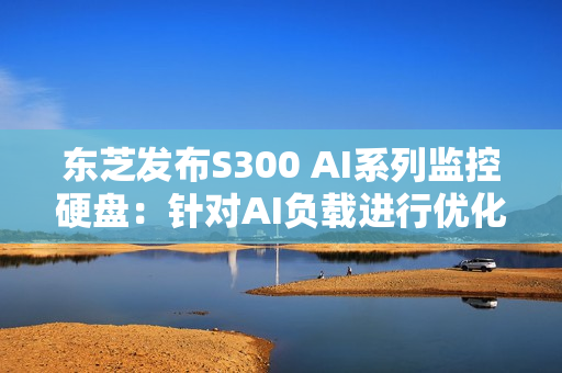 东芝发布S300 AI系列监控硬盘：针对AI负载进行优化