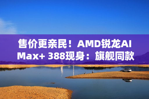 售价更亲民！AMD锐龙AI Max+ 388现身：旗舰同款Radeon 8060S