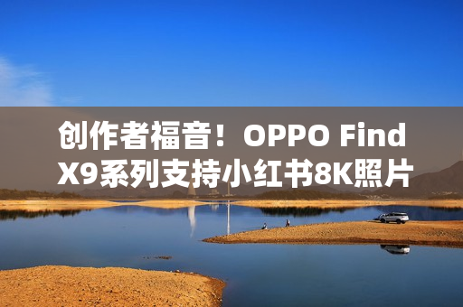 创作者福音!OPPO Find X9系列支持小红书8K照片直发 创作者福音!OPPO Find X9系列支持小红书8K照片直发