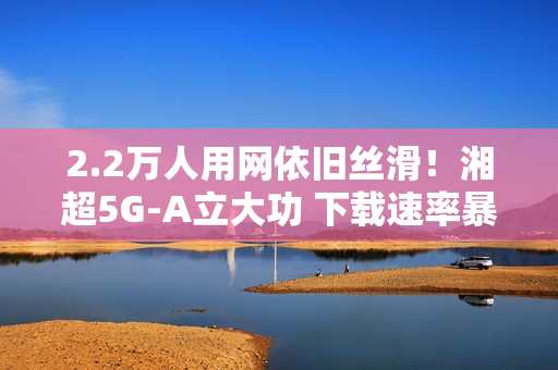 2.2万人用网依旧丝滑！湘超5G-A立大功 下载速率暴涨2.6倍