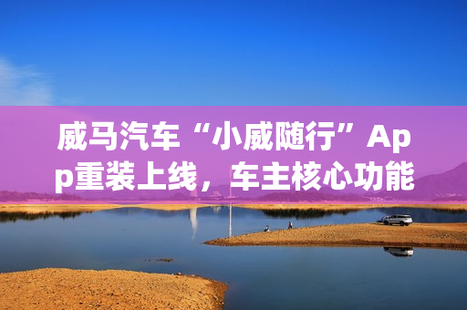 威马汽车“小威随行”App重装上线，车主核心功能已恢复