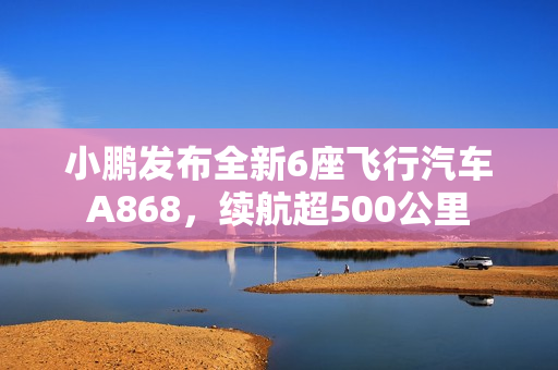 小鹏发布全新6座飞行汽车A868,续航超500公里 小鹏发布全新6座飞行汽车A868,续航超500公里