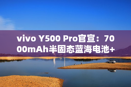 vivo Y500 Pro官宣:7000mAh半固态蓝海电池+2亿主摄 vivo Y500 Pro官宣:7000mAh半固态蓝海电池+2亿主摄