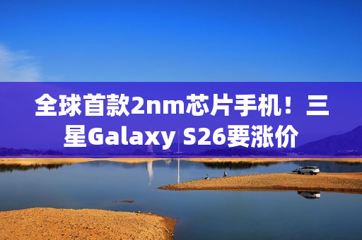 全球首款2nm芯片手机！三星Galaxy S26要涨价