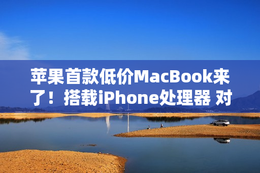 苹果首款低价MacBook来了！搭载iPhone处理器 对标入门Windows PC