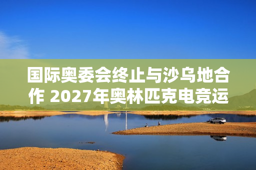 国际奥委会终止与沙乌地合作 2027年奥林匹克电竞运动会将易地举行