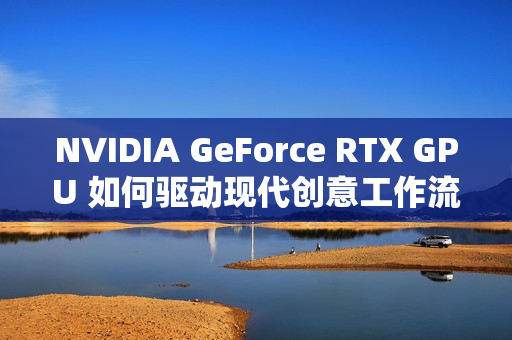NVIDIA GeForce RTX GPU 如何驱动现代创意工作流