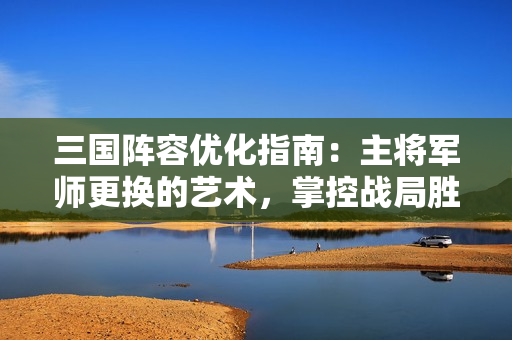 三国阵容优化指南：主将军师更换的艺术，掌控战局胜负手