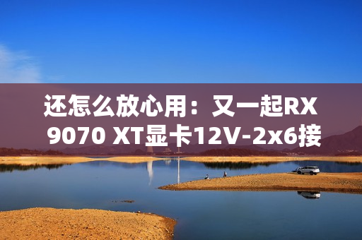 还怎么放心用：又一起RX 9070 XT显卡12V-2x6接口烧毁！