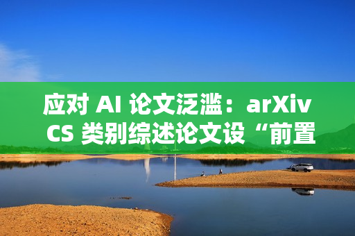 应对 AI 论文泛滥:arXiv CS 类别综述论文设“前置评审”门槛 应对 AI 论文泛滥:arXiv CS 类别综述论文设“前置评审”门槛