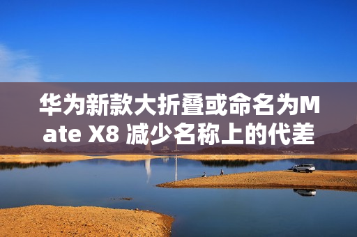 华为新款大折叠或命名为Mate X8 减少名称上的代差？