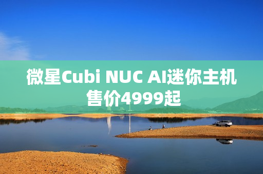 微星Cubi NUC AI迷你主机 售价4999起