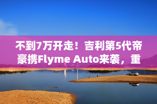 不到7万开走！吉利第5代帝豪携Flyme Auto来袭，重新定义入门级家轿！