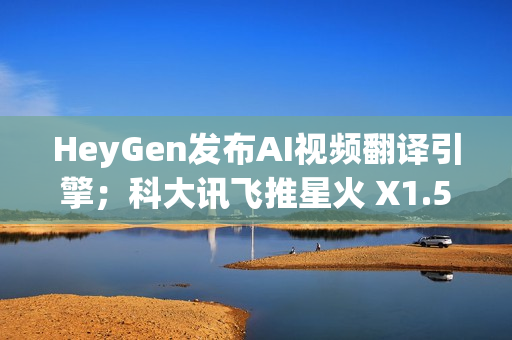 HeyGen发布AI视频翻译引擎；科大讯飞推星火 X1.5；QQ浏览器推出AI+小窗
