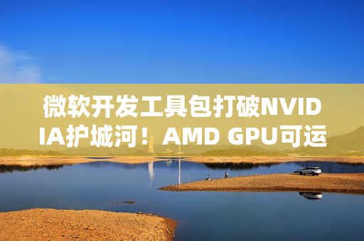 微软开发工具包打破NVIDIA护城河！AMD GPU可运行CUDA代码