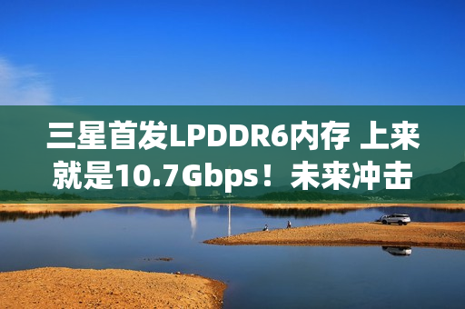 三星首发LPDDR6内存 上来就是10.7Gbps！未来冲击14.4Gbps