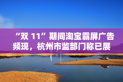 “双 11”期间淘宝霸屏广告频现，杭州市监部门称已展开调查