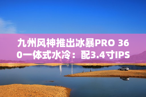 九州风神推出冰暴PRO 360一体式水冷：配3.4寸IPS屏 首发999元