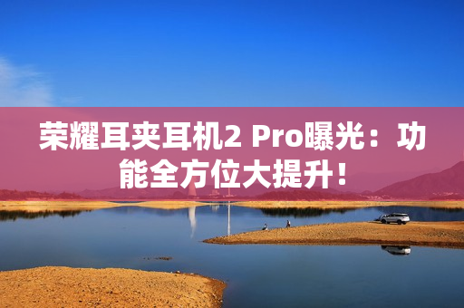 荣耀耳夹耳机2 Pro曝光：功能全方位大提升！