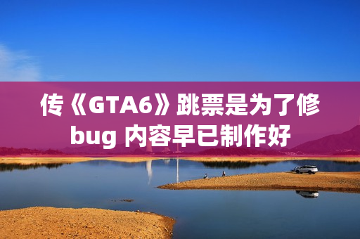 传《GTA6》跳票是为了修bug 内容早已制作好