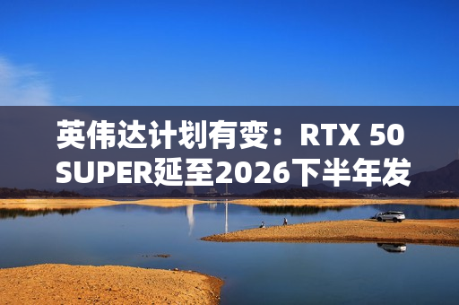 英伟达计划有变：RTX 50 SUPER延至2026下半年发布