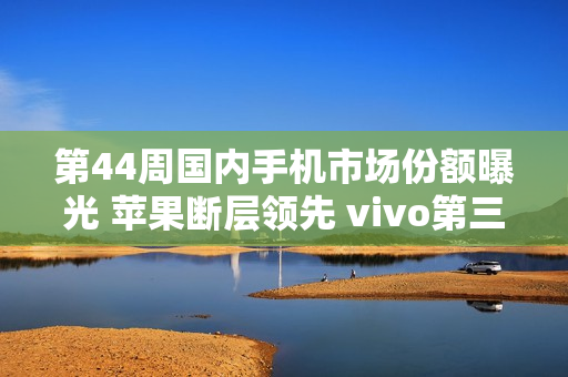 第44周国内手机市场份额曝光 苹果断层领先 vivo第三