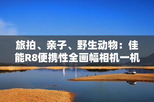 旅拍、亲子、野生动物：佳能R8便携性全画幅相机一机搞定