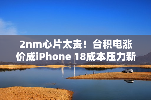 2nm心片太贵！台积电涨价成iPhone 18成本压力新焦点
