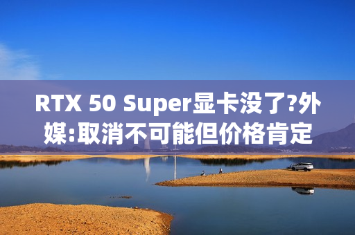 RTX 50 Super显卡没了?外媒:取消不可能但价格肯定涨