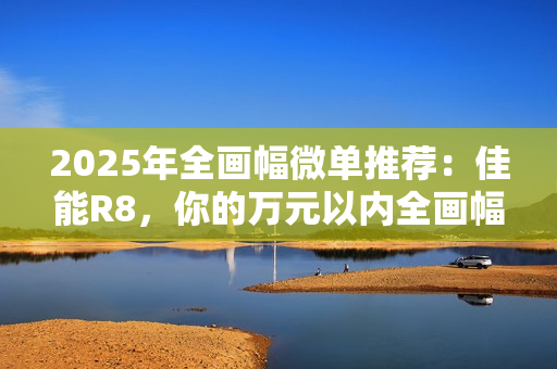 2025年全画幅微单推荐:佳能R8,你的万元以内全画幅创作伙伴 2025年全画幅微单推荐:佳能R8,你的万元以内全画幅创作伙伴