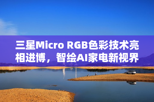 三星Micro RGB色彩技术亮相进博，智绘AI家电新视界