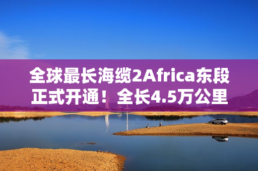 全球最长海缆2Africa东段正式开通！全长4.5万公里：连接三大洲30多国
