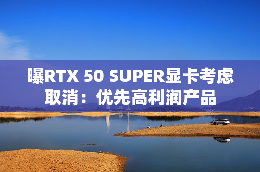 曝RTX 50 SUPER显卡考虑取消：优先高利润产品