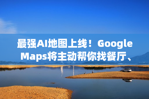 最强AI地图上线！Google Maps将主动帮你找餐厅、车况、充电站