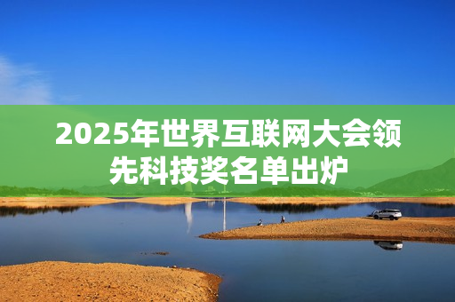 2025年世界互联网大会领先科技奖名单出炉 2025年世界互联网大会领先科技奖名单出炉