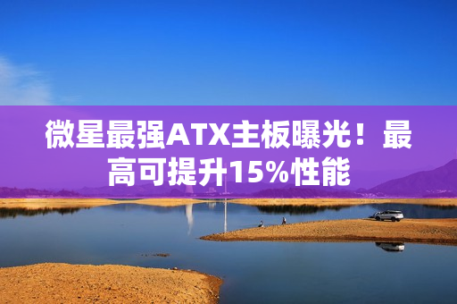 微星最强ATX主板曝光！最高可提升15%性能