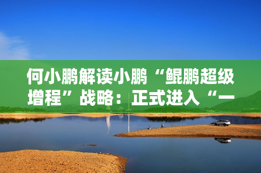 何小鹏解读小鹏“鲲鹏超级增程”战略：正式进入“一车双能”时代