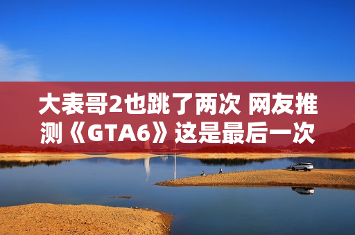 大表哥2也跳了两次 网友推测《GTA6》这是最后一次跳票 大表哥2也跳了两次 网友推测《GTA6》这是最后一次跳票