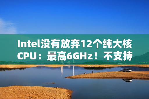 Intel没有放弃12个纯大核CPU:最高6GHz!不支持超频 Intel没有放弃12个纯大核CPU:最高6GHz!不支持超频