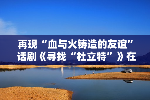 再现“血与火铸造的友谊” 话剧《寻找“杜立特”》在浙江衢州首演