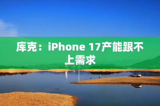 库克：iPhone 17产能跟不上需求