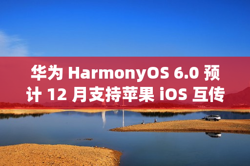 华为 HarmonyOS 6.0 预计 12 月支持苹果 iOS 互传文件功能